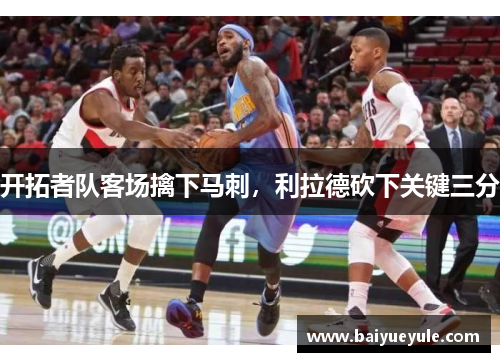 开拓者队客场擒下马刺，利拉德砍下关键三分