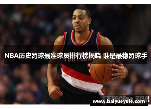 NBA历史罚球最准球员排行榜揭晓 谁是最稳罚球手