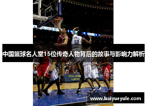 中国篮球名人堂15位传奇人物背后的故事与影响力解析