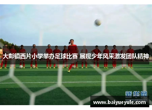 大彭镇西片小学举办足球比赛 展现少年风采激发团队精神