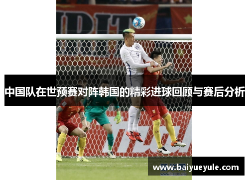 中国队在世预赛对阵韩国的精彩进球回顾与赛后分析