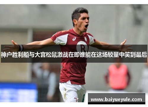 神户胜利船与大宫松鼠激战在即谁能在这场较量中笑到最后